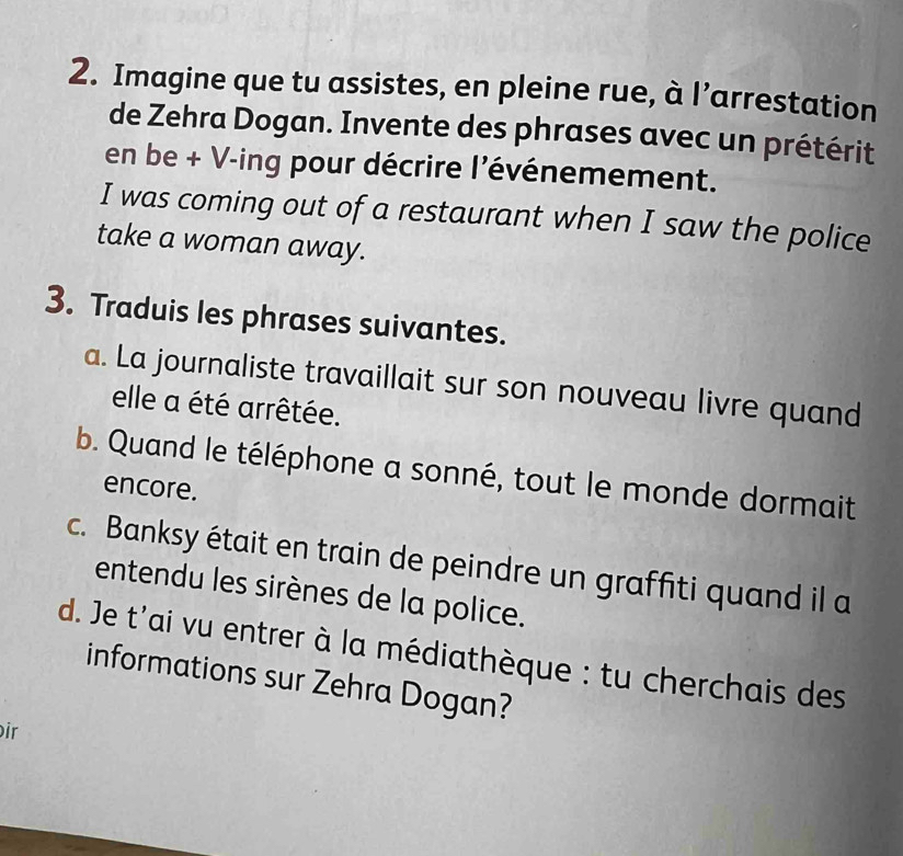 Imagine que tu assistes, en pleine rue, à l’arrestation 
de Zehra Dogan. Invente des phrases avec un prétérit 
en be + V-ing pour décrire l'événemement. 
I was coming out of a restaurant when I saw the police 
take a woman away. 
3. Traduis les phrases suivantes. 
a. La journaliste travaillait sur son nouveau livre quand 
elle a été arrêtée. 
b. Quand le téléphone a sonné, tout le monde dormait 
encore. 
c. Banksy était en train de peindre un graffiti quand il a 
entendu les sirènes de la police. 
d. Je t'ai vu entrer à la médiathèque : tu cherchais des 
informations sur Zehra Dogan? 
ir