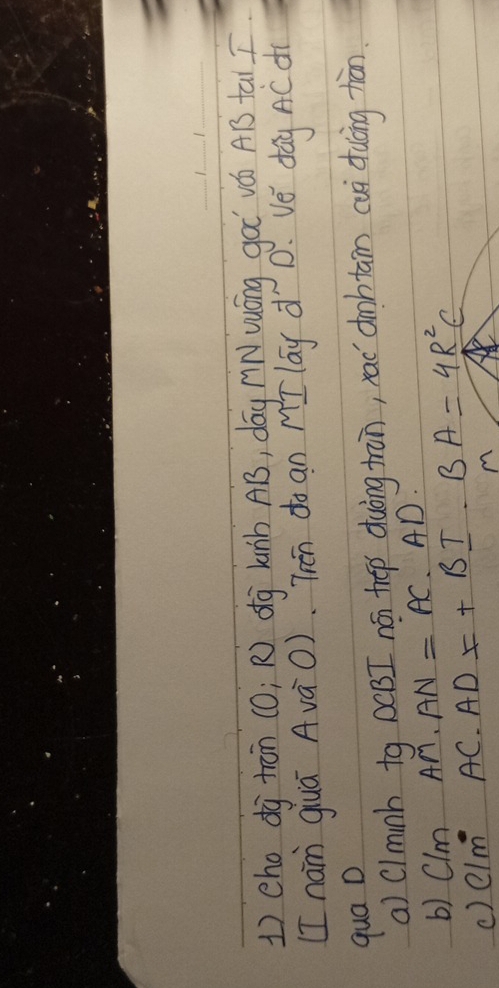 1)cho dj trān (0; R) dg Lunb AB, dáy nNuóng gàǐ vá A1 tai 
[I nan guā AvàO). Tén do an MI lay d D. ve dáy AC dì 
qua D 
a) Clminb tg DCBI nó threp duòng tran, rac `dbtan cui dulng hàān. 
b) Clm AM· AN=AC· AD
() CIm^(·) AC· AD=+BI· BA=4R^2C
(