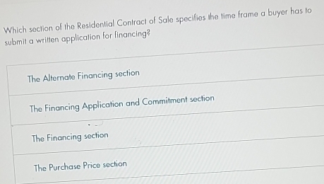 Which section of the Residential Contract of Sale specifies the time frame a buyer has to
submit a written application for financing?
The Alternate Financing section
The Financing Application and Commitment section
The Financing section
The Purchase Price section