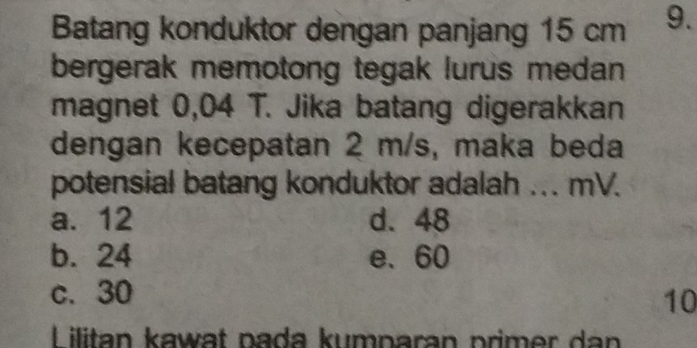 Batang konduktor dengan panjang 15 cm 9.
bergerak memotong tegak lurus medan 
magnet 0,04 T. Jika batang digerakkan
dengan kecepatan 2 m/s, maka beda
potensial batang konduktor adalah ... mV.
a. 12 d. 48
b. 24 e. 60
c. 30
10
Lilitan kawat pada kumparan primer dan