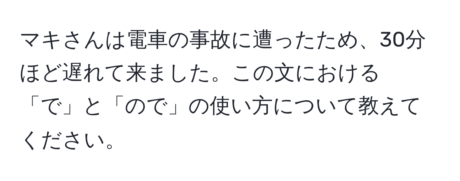 マキさんは電車の事故に遭ったため、30分ほど遅れて来ました。この文における「で」と「ので」の使い方について教えてください。