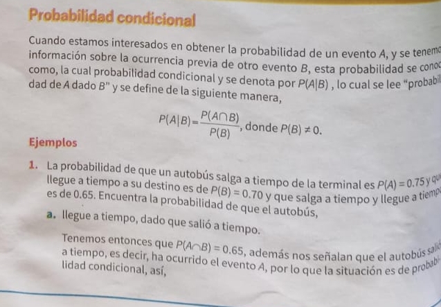 Probabilidad condicional 
Cuando estamos interesados en obtener la probabilidad de un evento A, y se tenem 
información sobre la ocurrencia previa de otro evento B, esta probabilidad se cono 
como, la cual probabilidad condicional y se denota por P(A|B) , lo cual se lee “probabil 
dad de A dado B'' y se define de la siguiente manera, 
Ejemplos
P(A|B)= P(A∩ B)/P(B)  , donde P(B)!= 0. 
1. La probabilidad de que un autobús salga a tiempo de la terminal es P(A)=0.75y qu 
llegue a tiempo a su destino es de P(B)=0.70yque e salga a tiempo y llegue a tiemp 
es de 0.65. Encuentra la probabilidad de que el autobús, 
a. llegue a tiempo, dado que salió a tiempo. 
Tenemos entonces que P(A∩ B)=0.65 , además nos señalan que el autobús salin 
a tiempo, es decir, ha ocurrido el evento A, por lo que la situación es de probab 
lidad condicional, así,