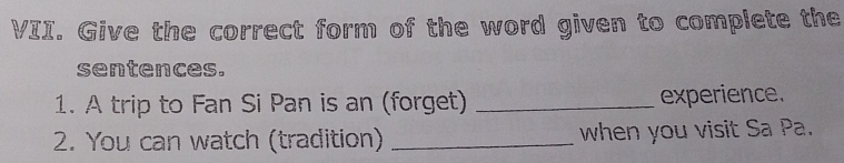 Give the correct form of the word given to complete the 
sentences. 
1. A trip to Fan Si Pan is an (forget) _experience. 
2. You can watch (tradition) _when you visit Sa Pa.