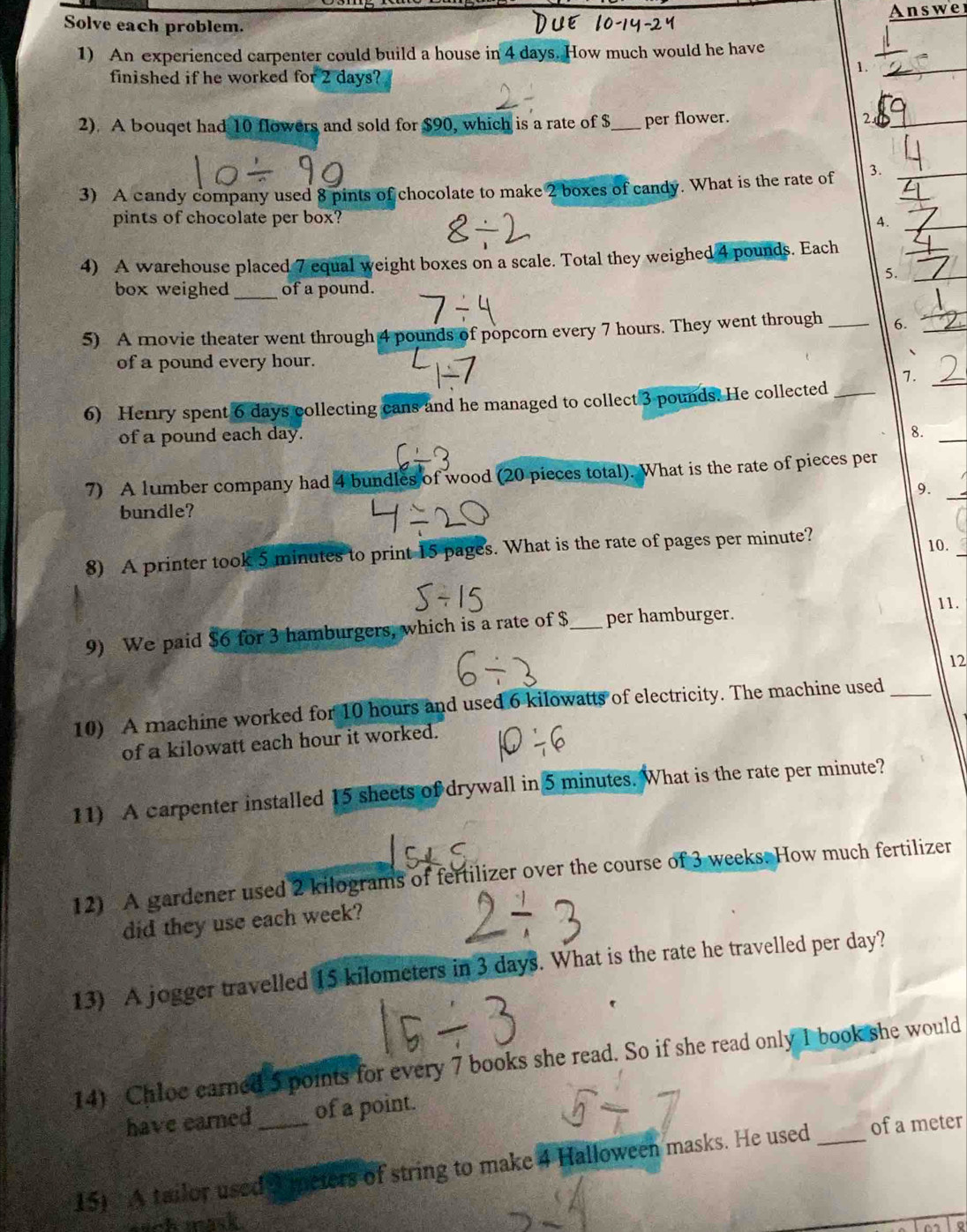 Solve each problem. Answer 
1) An experienced carpenter could build a house in 4 days. How much would he have 
finished if he worked for 2 days? 
1._ 
2). A bouqet had 10 flowers and sold for $90, which is a rate of $_  per flower. 2_ 
3) A candy company used 8 pints of chocolate to make 2 boxes of candy. What is the rate of 3.__ 
pints of chocolate per box? 4._ 
4) A warehouse placed 7 equal weight boxes on a scale. Total they weighed 4 pounds. Each 
_ 
5._ 
box weighed _of a pound. 
5) A movie theater went through 4 pounds of popcorn every 7 hours. They went through _6._ 
of a pound every hour. 
、 
7. 
6) Henry spent 6 days collecting cans and he managed to collect 3 pounds. He collected_ 
_ 
of a pound each day. 
_ 
8. 
_ 
7) A lumber company had 4 bundles of wood (20 pieces total). What is the rate of pieces per 
9. 
bundle? 
_ 
8) A printer took 5 minutes to print 15 pages. What is the rate of pages per minute? 
10. 
11. 
9) We paid $6 for 3 hamburgers, which is a rate of $ _  per hamburger. 
12 
10) A machine worked for 10 hours and used 6 kilowatts of electricity. The machine used_ 
of a kilowatt each hour it worked. 
11) A carpenter installed 15 sheets of drywall in 5 minutes. What is the rate per minute? 
12) A gardener used 2 kilograms of fertilizer over the course of 3 weeks. How much fertilizer 
did they use each week? 
13) A jogger travelled 15 kilometers in 3 days. What is the rate he travelled per day? 
14) Chloc earned 5 points for every 7 books she read. So if she read only 1 book she would 
have earned of a point. 
15) A tailor used S ipeters of string to make 4 Halloween masks. He used _of a meter
anh mask