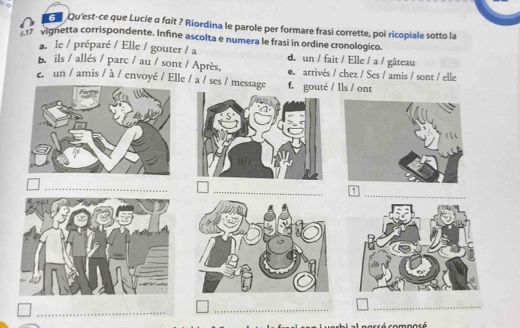 Qu'est-ce que Lucie a fait ? Riordina le parole per formare frasi corrette, poi ricopiale sotto la
17 vignetta corrispondente. Infine ascolta e numera le frasi in ordine cronologico.
a. le / préparé / Elle / gouter / a d. un / fait / Elle / a / gâteau
B.ils / allés / parc / au / sont / Après, e arrivés / chez / Ses / amis / sont / elle
er un / amis / à / envoyé / Elle / a / ses / message f. gouté / Ils / ont
1