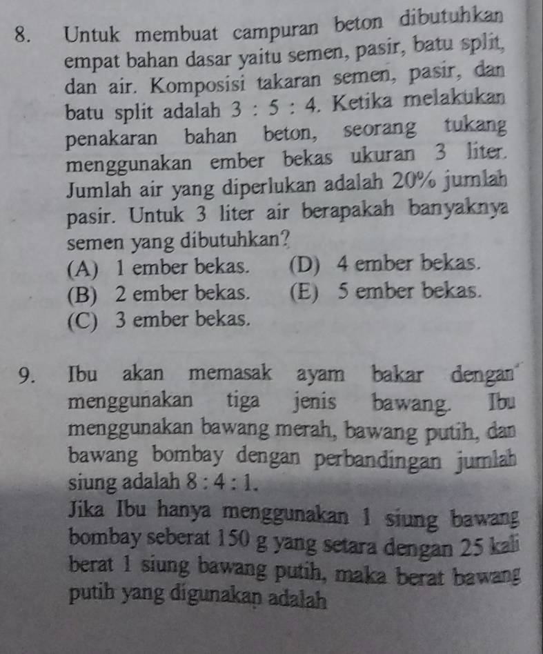 Untuk membuat campuran beton dibutuhkan
empat bahan dasar yaitu semen, pasir, batu split,
dan air. Komposisi takaran semen, pasir, dan
batu split adalah 3:5:4. Ketika melakukan
penakaran bahan beton, seorang tukang
menggunakan ember bekas ukuran 3 liter.
Jumlah air yang diperlukan adalah 20% jumlah
pasir. Untuk 3 liter air berapakah banyaknya
semen yang dibutuhkan?
(A) 1 ember bekas. (D) 4 ember bekas.
(B) 2 ember bekas. (E) 5 ember bekas.
(C) 3 ember bekas.
9. Ibu akan memasak ayam bakar dengan
menggunakan tiga jenis bawang. Ibu
menggunakan bawang merah, bawang putih, dan
bawang bombay dengan perbandingan jumlah
siung adalah 8:4:1. 
Jika Ibu hanya menggunakan 1 siung bawang
bombay seberat 150 g yang setara dengan 25 kali
berat 1 siung bawang putih, maka berat bawang
putih yang digunakap adalah