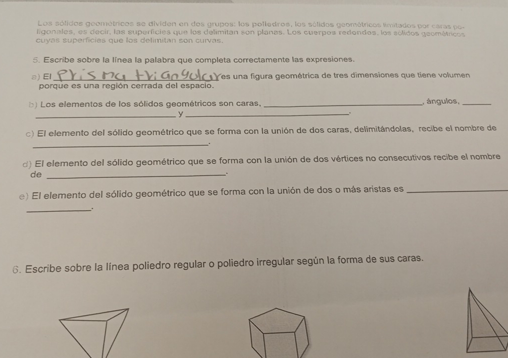 Los sólidos geométricos se dividen en dos grupos: los poliedros, los sólidos geométricos limitados por caras po- 
ligonales, es decir, las superficies que los delimitan son planas. Los cuerpos redondos, los sólidos geométricos 
cuyas superficies que los delimitan son curvas. 
5. Escribe sobre la línea la palabra que completa correctamente las expresiones. 
a) El _ es una figura geométrica de tres dimensiones que tiene volumen 
porque es una región cerrada del espacio. 
b) Los elementos de los sólidos geométricos son caras, _, ángulos,_ 
_y_ 
c) El elemento del sólido geométrico que se forma con la unión de dos caras, delimitándolas, recibe el nombre de 
_. 
d) El elemento del sólido geométrico que se forma con la unión de dos vértices no consecutivos recibe el nombre 
de_ 
. 
e) El elemento del sólido geométrico que se forma con la unión de dos o más aristas es_ 
_. 
6. Escribe sobre la línea poliedro regular o poliedro irregular según la forma de sus caras.