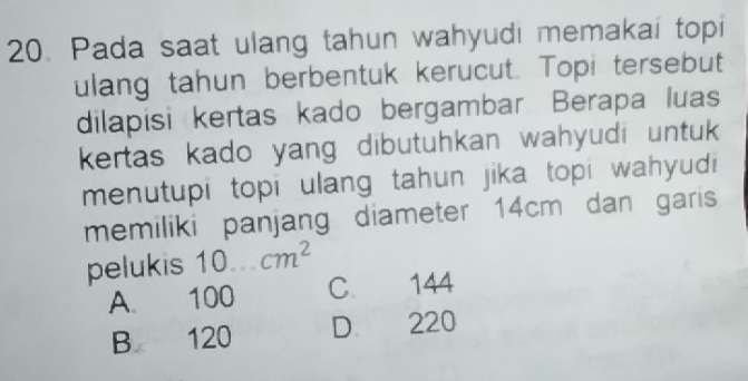 Pada saat ulang tahun wahyudi memakai topi
ulang tahun berbentuk kerucut. Topi tersebut
dilapisi kertas kado bergambar Berapa luas
kertas kado yang dibutuhkan wahyudi untuk 
menutupi topi ulang tahun jika topi wahyudi
memiliki panjang diameter 14cm dan garis
pelukis 10...cm^2
A. 100 C. 144
B 120 D 220