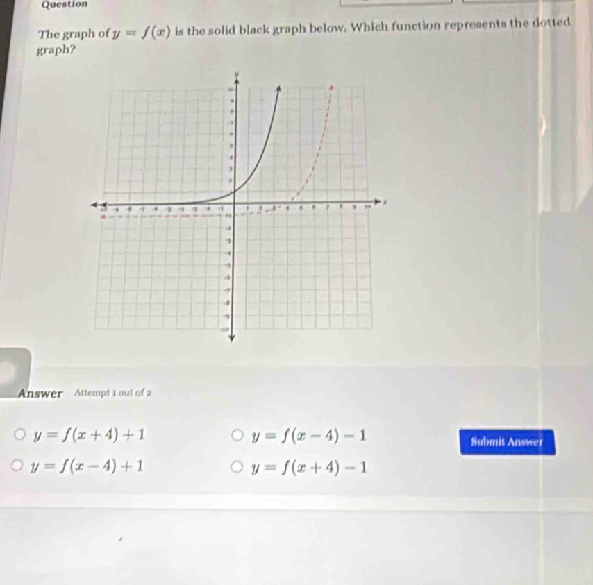 Question
The graph of y=f(x) is the solid black graph below. Which function represents the dotted
graph?
Answer Attempt 1 out of 2
y=f(x+4)+1
y=f(x-4)-1
Submit Answer
y=f(x-4)+1
y=f(x+4)-1