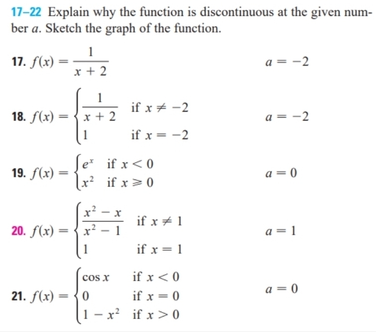 17-22 Explain why the function is discontinuous at the given num- 
ber a. Sketch the graph of the function. 
17. f(x)= 1/x+2 
a=-2
18. f(x)=beginarrayl  1/x+2 ifx!= -2 1ifx=-2endarray. a=-2
19. f(x)=beginarrayl e^xifx<0 x^2ifx≥slant 0endarray.
a=0
20. f(x)=beginarrayl  (x^2-x)/x^2-1 ifx!= 1 1ifx=1endarray. a=1
21. f(x)=beginarrayl cos xifx<0 0ifx=0 1-x^2ifx>0endarray.
a=0