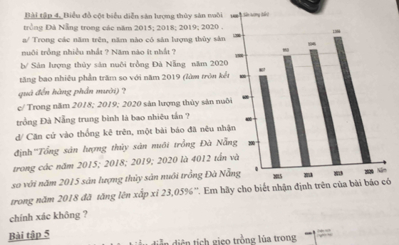 Bài tập 4, Biểu đồ cột biểu diễn sản lượng thủy sản nuôi 
trồng Đà Nẵng trong các năm 2015; 2018; 2019; 2020. 
a/ Trong các năm trên, năm nào có sản lượng thủy sản 
nuôi trồng nhiều nhất ? Năm nào ít nhất ? 
b/ Sản lượng thủy sản nuôi trồng Đà Nẵng năm 202
tăng bao nhiêu phần trăm so với năm 2019 (làm tròn k 
quả đến hàng phần mười) ? 
c/ Trong năm 2018; 2019; 2020 sản lượng thủy sản nu 
trồng Đà Nẵng trung bình là bao nhiêu tần ? 
d/ Căn cứ vào thống kê trên, một bài báo đã nêu nh 
định ''Tổng sản lượng thủy sản nuôi trồng Đà N 
trong các năm 2015; 2018; 2019; 2020 là 4012 tấn 
so với năm 2015 sản lượng thủy sản nuôi trồng Đà N 
trong năm 2018 đã tăng lên xắp xỉ 23,05% ''. Em hó 
chính xác không ? 
Bài tập 5 
diễn diện tích gieo trồng lúa trong ” “ 2 u