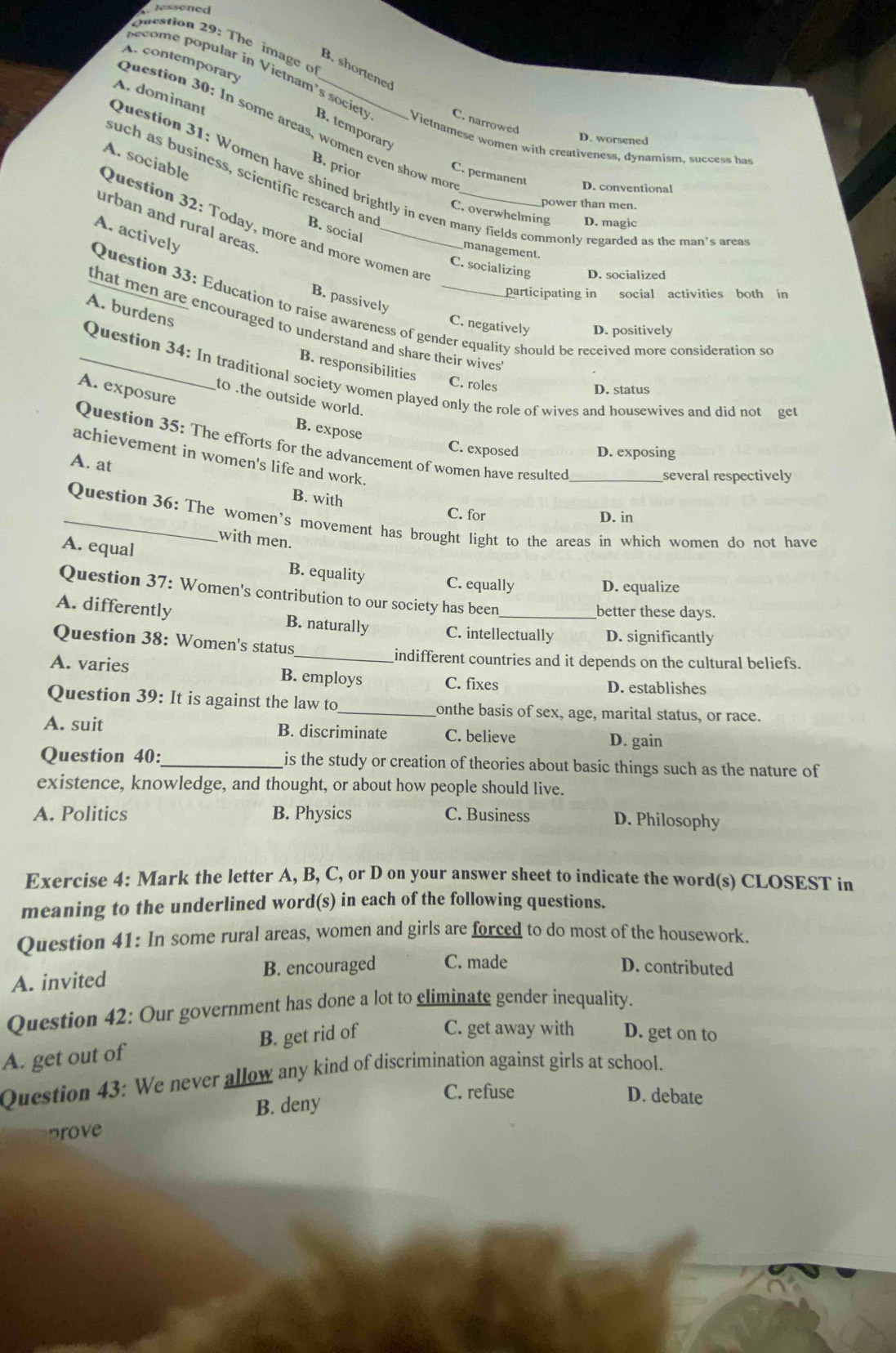 lessened
Question 29: The image o
A. contemporary
B. shortened
pecome popular in Vietnam's society B. temporary
C. narrowed
Question 30: In some areas, women even show mo
Question 31: Women have shined brightly in even many fields commonly regarded as the man's area A. dominant
D. worsened
Vietnamese women with creativeness, dynamism, success has
A. sociable
B. prior
C. permanent D. conventional
such as business, scientific research and B. social
power than men.
Question 32: Today, more and more women are
C. overwhelming D. magic
urban and rural areas
A. actively
management.
C. socializing D. socialized
participating in social activities both in
B. passively
Question 33: Education to raise awareness of gender equality should be received more consideration so
A. burdens
that men are encouraged to understand and share their wive r
C. negatively D. positively
B. responsibilities
_Question 34: In traditional society women played only the role of wives and housewives and did not get
C. roles
A. exposure
D. status
to .the outside world.
B. expose
Question 35: The efforts for the advancement of women have resulted
C. exposed D. exposing
achievement in women's life and work.
several respectively
A. at B. with
C. for D. in
_Question 36: The women's movement has brought light to the areas in which women do not have
with men.
A. equal B. equality C. equally D. equalize
Question 37: Women's contribution to our society has been
better these days.
A. differently B. naturally C. intellectually D. significantly
Question 38: Women's status
_indifferent countries and it depends on the cultural beliefs.
A. varies B. employs C. fixes D. establishes
Question 39: It is against the law to_ onthe basis of sex, age, marital status, or race.
A. suit B. discriminate C. believe D. gain
Question 40:_ is the study or creation of theories about basic things such as the nature of 
existence, knowledge, and thought, or about how people should live.
A. Politics B. Physics C. Business D. Philosophy
Exercise 4: Mark the letter A, B, C, or D on your answer sheet to indicate the word(s) CLOSEST in
meaning to the underlined word(s) in each of the following questions.
Question 41: In some rural areas, women and girls are forced to do most of the housework.
B. encouraged C. made D. contributed
A. invited
Question 42: Our government has done a lot to eliminate gender inequality.
A. get out of B. get rid of C. get away with D. get on to
Question 43: We never allow any kind of discrimination against girls at school.
B. deny
C. refuse D. debate
prove