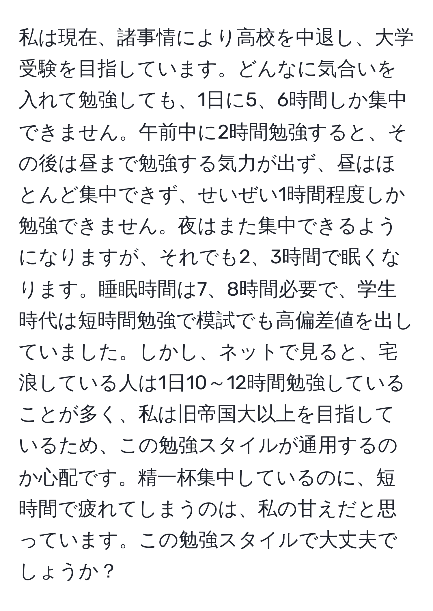 私は現在、諸事情により高校を中退し、大学受験を目指しています。どんなに気合いを入れて勉強しても、1日に5、6時間しか集中できません。午前中に2時間勉強すると、その後は昼まで勉強する気力が出ず、昼はほとんど集中できず、せいぜい1時間程度しか勉強できません。夜はまた集中できるようになりますが、それでも2、3時間で眠くなります。睡眠時間は7、8時間必要で、学生時代は短時間勉強で模試でも高偏差値を出していました。しかし、ネットで見ると、宅浪している人は1日10～12時間勉強していることが多く、私は旧帝国大以上を目指しているため、この勉強スタイルが通用するのか心配です。精一杯集中しているのに、短時間で疲れてしまうのは、私の甘えだと思っています。この勉強スタイルで大丈夫でしょうか？