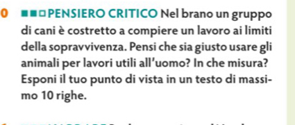 =*PENSIERO CRITICO Nel brano un gruppo 
di cani è costretto a compiere un lavoro ai limiti 
della sopravvivenza. Pensi che sia giusto usare gli 
animali per lavori utili all’uomo? In che misura? 
Esponi il tuo punto di vista in un testo di massi- 
mo 10 righe.