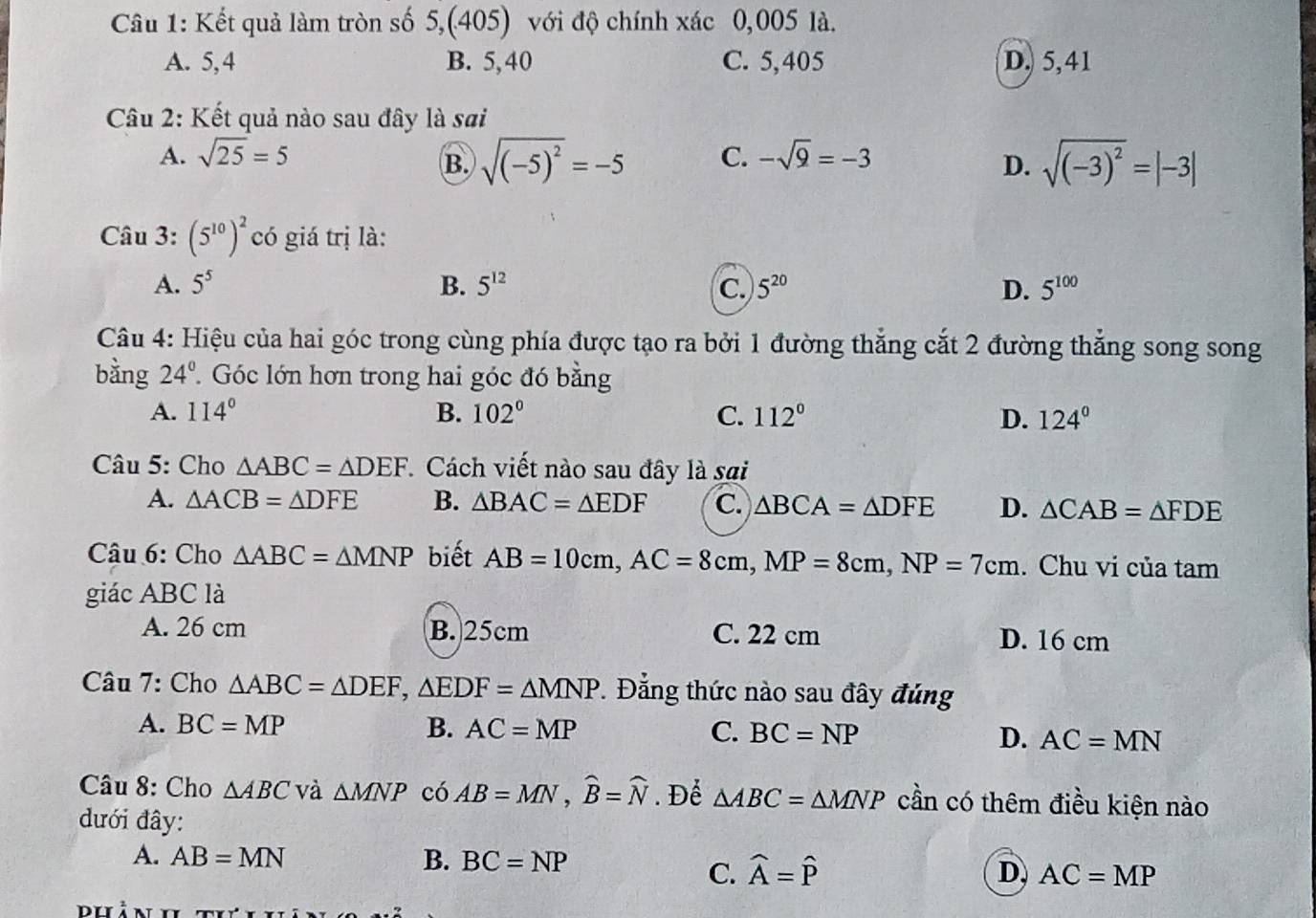 Kết quả làm tròn số 5,(405) với độ chính xác 0,005 là.
A. 5,4 B. 5,40 C. 5,405 D. 5,41
Câu 2: Kết quả nào sau đây là sai
A. sqrt(25)=5 C. -sqrt(9)=-3
B. sqrt((-5)^2)=-5 sqrt((-3)^2)=|-3|
D.
Câu 3: (5^(10))^2 có giá trị là:
A. 5^5 B. 5^(12) C. 5^(20) D. 5^(100)
Câu 4: Hiệu của hai góc trong cùng phía được tạo ra bởi 1 đường thẳng cắt 2 đường thẳng song song
bằng 24° Góc lớn hơn trong hai góc đó bằng
A. 114° B. 102° C. 112° D. 124°
Câu 5: Cho △ ABC=△ DEF *  Cách viết nào sau đây là sai
A. △ ACB=△ DFE B. △ BAC=△ EDF C. △ BCA=△ DFE D. △ CAB=△ FDE
Cậâu 6: Cho △ ABC=△ MNP biết AB=10cm,AC=8cm,MP=8cm,NP=7cm. Chu vi của tam
giác ABC là
A. 26 cm B. 25cm C. 22 cm D. 16 cm
Câu 7: Cho △ ABC=△ DEF,△ EDF=△ MNP.  Đẳng thức nào sau đây đủng
A. BC=MP B. AC=MP C. BC=NP D. AC=MN
Câu 8: Cho △ ABC và △ MNP có AB=MN,widehat B=widehat N. Để △ ABC=△ MNP cần có thêm điều kiện nào
đưới đây:
A. AB=MN B. BC=NP
C. widehat A=widehat P D, AC=MP