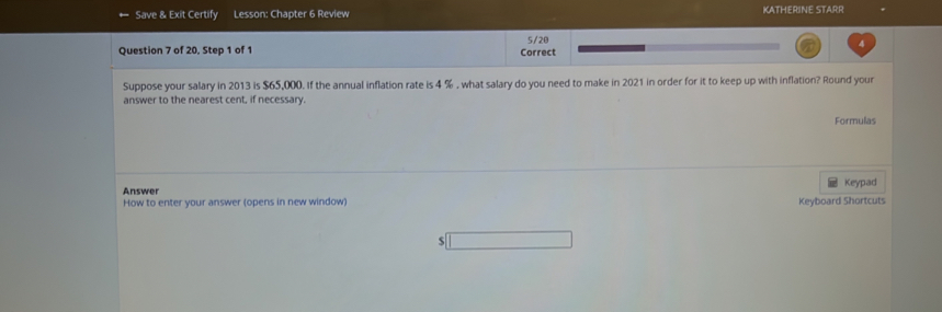 Save & Exit Certify Lesson: Chapter 6 Review KATHERINE STARR 
5/20 
v 
Question 7 of 20, Step 1 of 1 Correct 
Suppose your salary in 2013 is $65,000. If the annual inflation rate is 4 % , what salary do you need to make in 2021 in order for it to keep up with inflation? Round your 
answer to the nearest cent, if necessary. 
Formulas 
Answer Keypad 
How to enter your answer (opens in new window) Keyboard Shortcuts