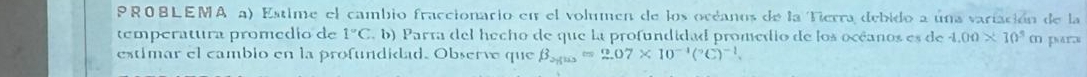 PROBLEMA a) Estime el cambio fraccionario en el volumen de los océanos de la Tierra debido a una variación de la 
temperatura promedio de 1°C E. b) Parta del hecho de que la profundidad promedio de los océanos es de 4.00* 10^3 m par 
estimar el cambio en la profundidad. Observe que beta _2yus=2.07* 10^(-1)(^circ C)^-1.