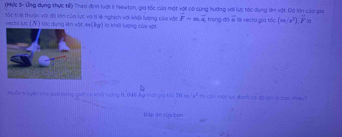 (Mức 3- Ứng dụng thực tế) Theo định luật II Newton, gia tốc của một vật có cùng hướng với lực tác dụng lên vật. Độ lớn của gia 
tốc tỉ lệ thuận với độ lớn của lực và tỉ lệ nghịch với khối lượng của vật: vector F=m.vector a
vecto lực (N) tác dụng lên vật, m(kg) là khối lượng của vật. , trong đó vector a là vecta gia tốc (m/s^2).vector F là 
Muấn truyền cho quả bóng golf có khối lượng 0, 046 kg một gia tốc thì cần một lực đánh có độ lớn là bao nhiêu? 
Dấp án của bạn