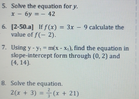 Solve the equation for y.
x-6y=-42
6. [2-50.a] If f(x)=3x-9 calculate the 
value of f(-2). 
7. Using y-y_1=m(x-x_1) , find the equation in 
slope-intercept form through (0,2) and
(4,14). 
8. Solve the equation.
2(x+3)= 2/3 (x+21)