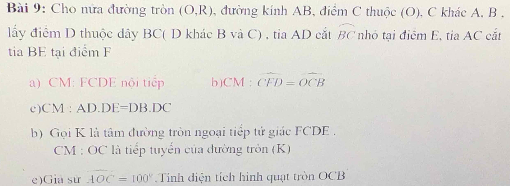 Cho nửa đường tròn (O,R) , đường kính AB, điểm C thuộc (O), C khác A, B , 
lấy điểm D thuộc dây BC ( D khác B và C) , tia AD cắt widehat BC nhỏ tại điểm E, tia AC cắt 
tia BE tại điểm F
) CM : FCDE nội tiếp b ) CM:widehat CFD=widehat OCB
c ) CM:AD.DE=DB.DC
b) Gọi K là tâm đường tròn ngoại tiếp tứ giác FCDE. 
CM : OC là tiếp tuyển của đường tròn (K) 
e)Gia sử widehat AOC=100° Tính diện tích hình quạt tròn OCB