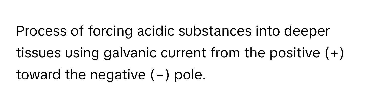 Process of forcing acidic substances into deeper tissues using galvanic current from the positive (+) toward the negative (−) pole.