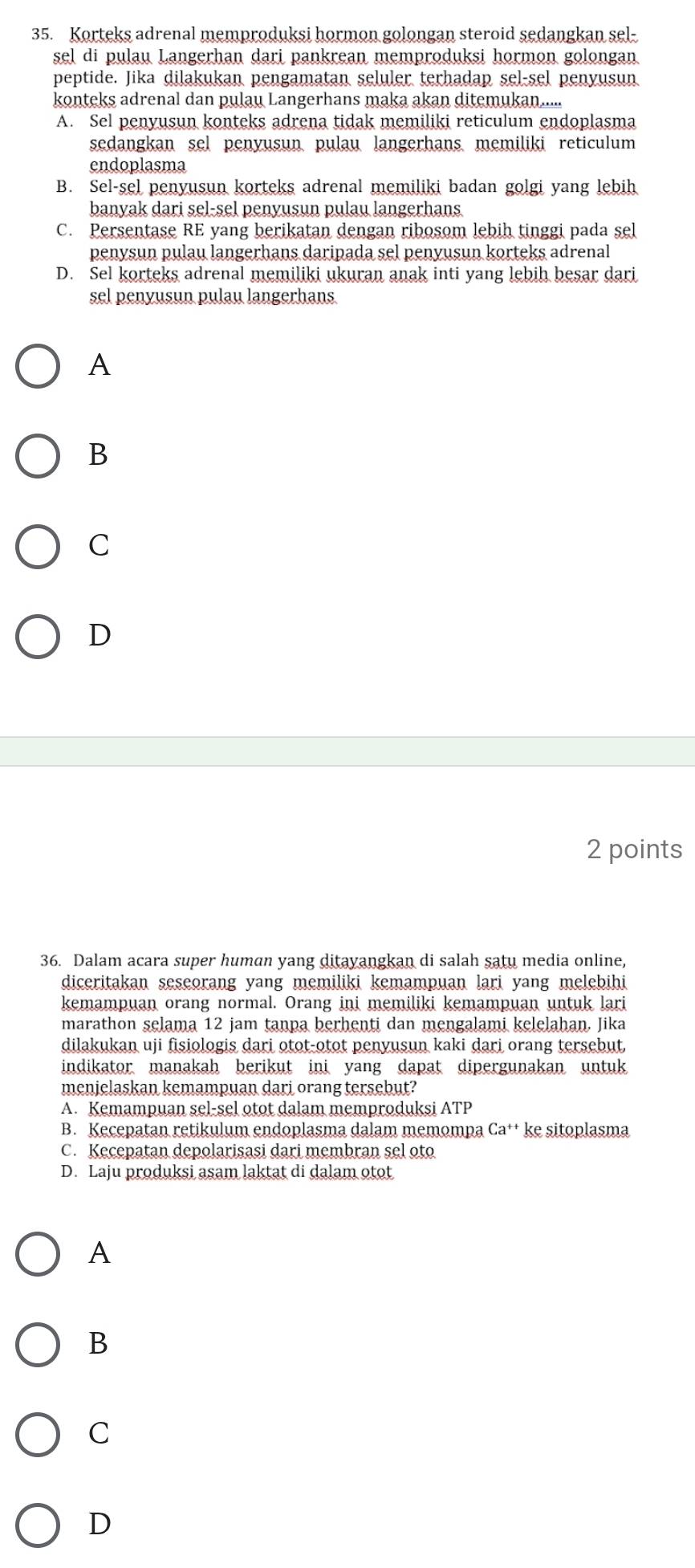 Korteks adrenal memproduksi hormon golongan steroid sedangkan sel-
sel di pulau Langerhan dari pankrean memproduksi hormon golongan
peptide. Jika dilakukan pengamatan seluler terhadap sel-sel penyusun
konteks adrenal dan pulau Langerhans maka akan ditemukan.....
A. Sel penyusun konteks adrena tidak memiliki reticulum endoplasma
sedangkan sel penyusun、 pulau langerhans, memiliki reticulum
endoplasma
B. Sel-sel penyusun korteks adrenal memiliki badan golgi yang lebih
banyak dari sel-sel penyusun pulau langerhans.
C. Persentase RE yang berikatan dengan ribosom lebih tinggi pada sel
penysun pulau langerhans daripada sel penyusun korteks adrenal
D. Sel korteks adrenal memiliki ukuran anak inti yang lebih besar dari
sel penyusun pulau langerhans
A
B
C
D
2 points
36. Dalam acara super human yang ditayangkan di salah satu media online,
diceritakan seseorang yang memiliki kemampuan lari yang melebihi
kemampuan orang normal. Orang ini memiliki kemampuan untuk lari
marathon selama 12 jam tanpa berhenti dan mengalami kelelahan. Jika
dilakukan uji fisiologis dari otot-otot penyusun kaki dari orang tersebut,
indikator manakah berikut ini yang dapat dipergunakan untuk
menjelaskan kemampuan dari orang tersebut?
A. Kemampuan sel-sel otot dalam memproduksi ATP
B. Kecepatan retikulum endoplasma dalam memompa Ca^+ ke sitoplasma
C. Kecepatan depolarisasi dari membran sel oto
D. Laju produksi asam laktat di dalam otot
A
B
C
D