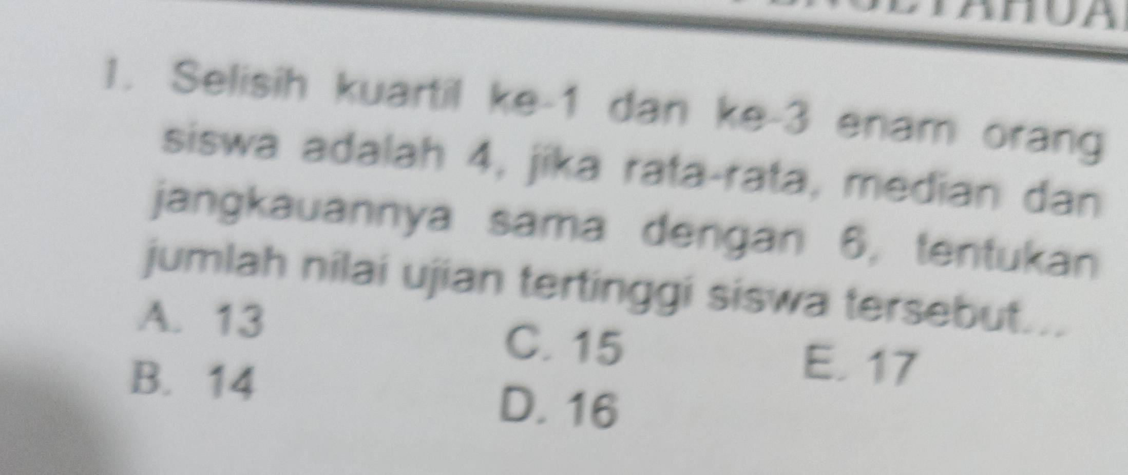 Selisih kuartil ke -1 dan ke -3 enam orang
siswa adalah 4, jika rata-rata, median dan
jangkauannya sama dengan 6, tentukan
jumlah nilai ujian tertinggi siswa tersebut...
A. 13
C. 15
B. 14
E. 17
D. 16