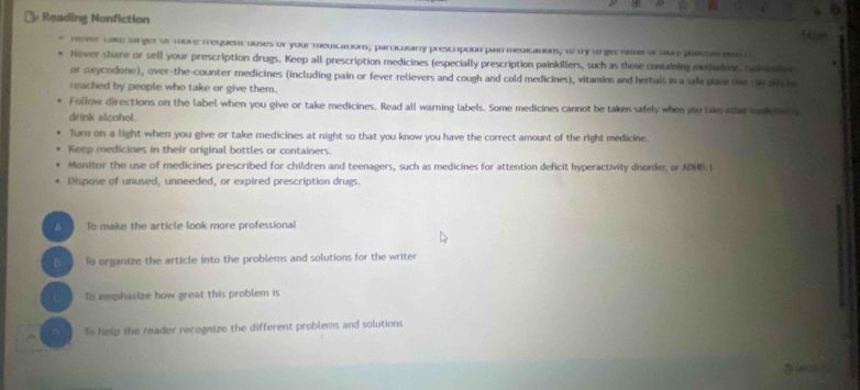 Reading Nonfiction 
nener cate Garger or mbre fequent ouses or your medications, particulany prescripoon par meditaduis, to oy wrgethister or nbre paiesar ns c 
Never share or sell your prescription drugs. Keep all prescription medicines (especially prescription painkillers, such as those containing methadine. hd mono 
or cxycodone), over-the-counter medicines (including pain or fever relievers and cough and cold medicines), vitamins and herbals in a safe place the cn ar t 
reached by people who take or give them. 
Follow directions on the label when you give or take medicines. Read all warning labels. Some medicines cannot be taken safely when you lake ohe mktin c 
drink alcohol. 
lurn on a light when you give or take medicines at night so that you know you have the correct amount of the right medicine. 
Keep medicines in their original bottles or containers. 
Monitor the use of medicines prescribed for children and teenagers, such as medicines for attention deficit hyperactivity disorder, or ADHD.I 
Dispose of unused, unneeded, or expired prescription drugs. 
A ] To make the article look more professional 
B To organize the article into the problems and solutions for the writer 
Tis emphasize how great this problem is 
n To help the reader recognize the different problems and solutions