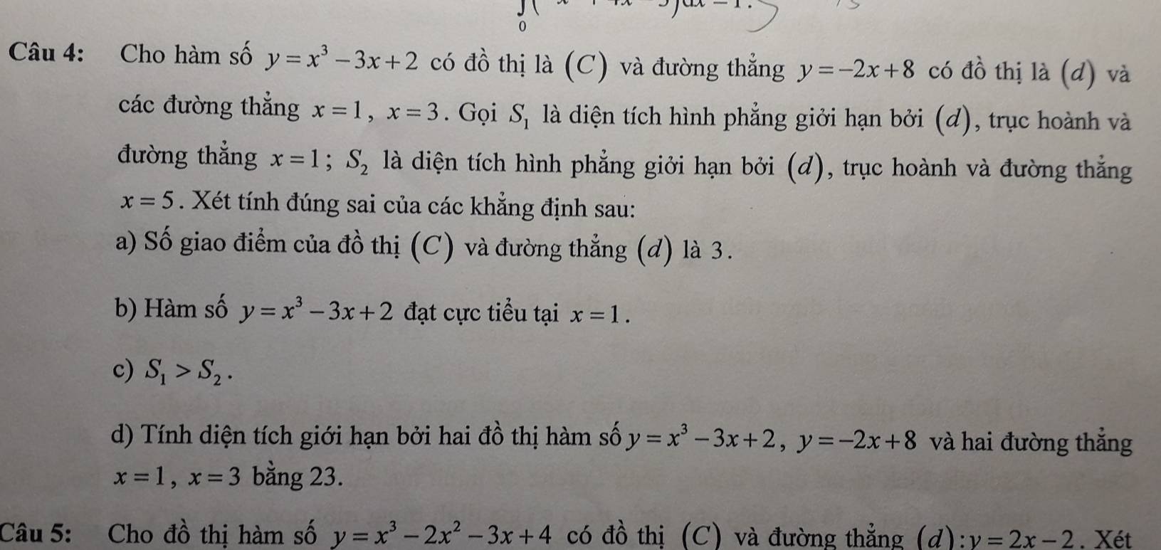 Cho hàm số y=x^3-3x+2 có đồ thị là (C) và đường thẳng y=-2x+8 có đồ thị là (d) và 
các đường thắng x=1, x=3. Gọi S_1 là diện tích hình phẳng giởi hạn bởi (d), trục hoành và 
đường thẳng x=1; S_2 là diện tích hình phẳng giởi hạn bởi (d), trục hoành và đường thắng
x=5. Xét tính đúng sai của các khẳng định sau: 
a) Số giao điểm của đồ thị (C) và đường thẳng (d) là 3. 
b) Hàm số y=x^3-3x+2 đạt cực tiểu tại x=1. 
c) S_1>S_2. 
d) Tính diện tích giới hạn bởi hai đồ thị hàm số y=x^3-3x+2, y=-2x+8 và hai đường thẳng
x=1, x=3 bằng 23. 
Câu 5: Cho đồ thị hàm số y=x^3-2x^2-3x+4 có đồ thị (C) và đường thẳng (d): y=2x-2. Xét