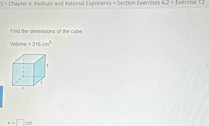 5 > Chapter 6: Radicals and Rational Exponents > Section Exercises 6.2 > Exercise 12 
Find the dimensions of the cube. 
Volume =216cm^3
s=□ cm