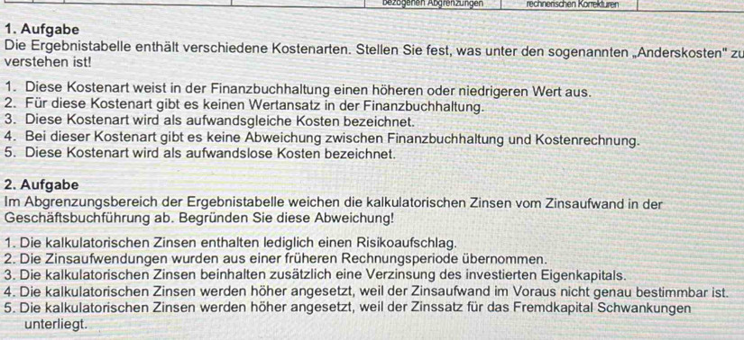 Bezagenen Abgrenzungen rechnerischen Körrekturen 
1. Aufgabe 
Die Ergebnistabelle enthält verschiedene Kostenarten. Stellen Sie fest, was unter den sogenannten „Anderskosten'' zu 
verstehen ist! 
1. Diese Kostenart weist in der Finanzbuchhaltung einen höheren oder niedrigeren Wert aus. 
2. Für diese Kostenart gibt es keinen Wertansatz in der Finanzbuchhaltung. 
3. Diese Kostenart wird als aufwandsgleiche Kosten bezeichnet. 
4. Bei dieser Kostenart gibt es keine Abweichung zwischen Finanzbuchhaltung und Kostenrechnung. 
5. Diese Kostenart wird als aufwandslose Kosten bezeichnet. 
2. Aufgabe 
Im Abgrenzungsbereich der Ergebnistabelle weichen die kalkulatorischen Zinsen vom Zinsaufwand in der 
Geschäftsbuchführung ab. Begründen Sie diese Abweichung! 
1. Die kalkulatorischen Zinsen enthalten lediglich einen Risikoaufschlag. 
2. Die Zinsaufwendungen wurden aus einer früheren Rechnungsperiode übernommen. 
3. Die kalkulatorischen Zinsen beinhalten zusätzlich eine Verzinsung des investierten Eigenkapitals. 
4. Die kalkulatorischen Zinsen werden höher angesetzt, weil der Zinsaufwand im Voraus nicht genau bestimmbar ist. 
5. Die kalkulatorischen Zinsen werden höher angesetzt, weil der Zinssatz für das Fremdkapital Schwankungen 
unterliegt.