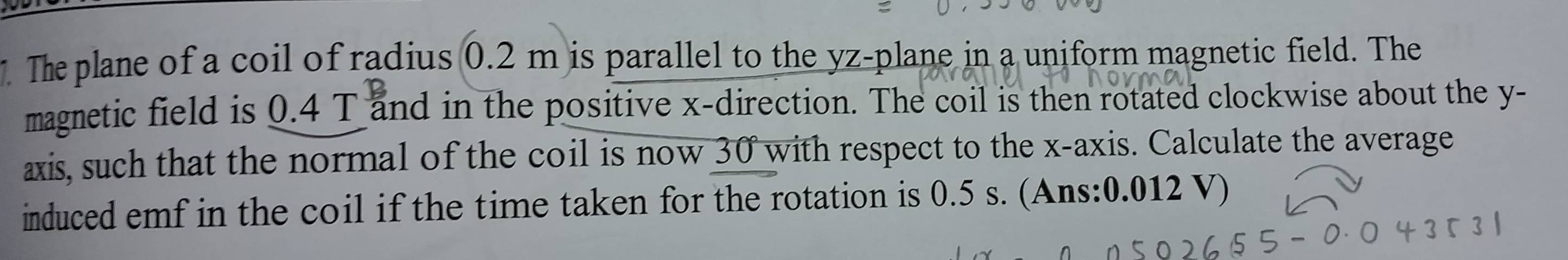 The plane of a coil of radius 0.2 m is parallel to the yz -plane in a uniform magnetic field. The 
magnetic field is 0.4 T and in the positive x -direction. The coil is then rotated clockwise about the y - 
axis, such that the normal of the coil is now 30 with respect to the x-axis. Calculate the average 
induced emf in the coil if the time taken for the rotation is 0.5 s. (Ans: 0.012 V)