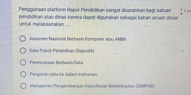 Penggunaan platform Rapor Pendidikan sangat disarankan bagi satuan 5 po
pendidikan atau dinas karena dapat digunakan sebagai bahan acuan dasar
untuk melaksanakan ....
Asesmen Nasional Berbasis Komputer atau ANBK
Data Pokok Pendidikan (Dapodik)
Perencanaan Berbasis Data
Pengisian data ke dalam instrumen
Manajemen Pengembangan Keprofesian Berkelanjutan (SIMPKB)