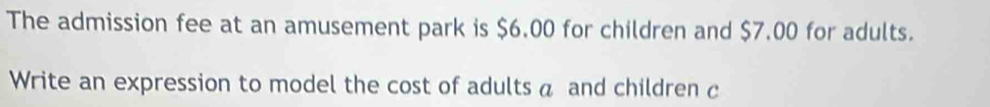 The admission fee at an amusement park is $6.00 for children and $7.00 for adults. 
Write an expression to model the cost of adults a and children c