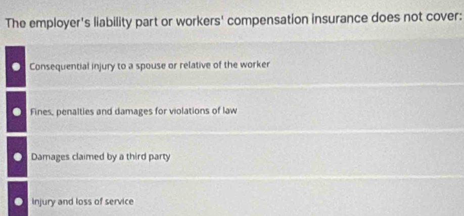 The employer's liability part or workers' compensation insurance does not cover:
Consequential injury to a spouse or relative of the worker
Fines, penalties and damages for violations of law
Damages claimed by a third party
Injury and loss of service