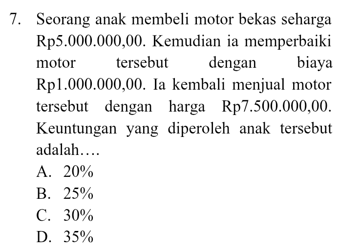 Seorang anak membeli motor bekas seharga
Rp5.000.000,00. Kemudian ia memperbaiki
motor tersebut dengan biaya
Rp1.000.000,00. Ia kembali menjual motor
tersebut dengan harga Rp7.500.000,00.
Keuntungan yang diperoleh anak tersebut
adalah…
A. 20%
B. 25%
C. 30%
D. 35%