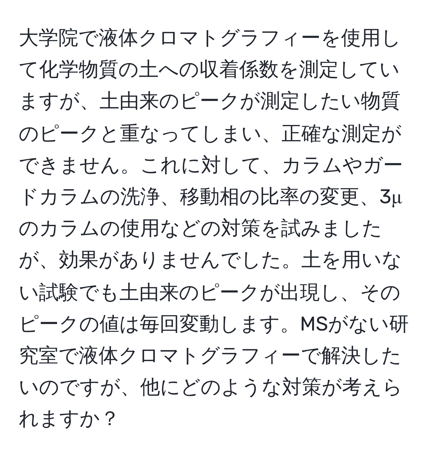 大学院で液体クロマトグラフィーを使用して化学物質の土への収着係数を測定していますが、土由来のピークが測定したい物質のピークと重なってしまい、正確な測定ができません。これに対して、カラムやガードカラムの洗浄、移動相の比率の変更、3μのカラムの使用などの対策を試みましたが、効果がありませんでした。土を用いない試験でも土由来のピークが出現し、そのピークの値は毎回変動します。MSがない研究室で液体クロマトグラフィーで解決したいのですが、他にどのような対策が考えられますか？