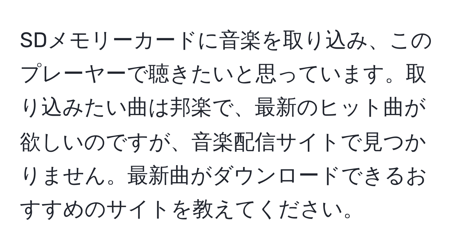 SDメモリーカードに音楽を取り込み、このプレーヤーで聴きたいと思っています。取り込みたい曲は邦楽で、最新のヒット曲が欲しいのですが、音楽配信サイトで見つかりません。最新曲がダウンロードできるおすすめのサイトを教えてください。