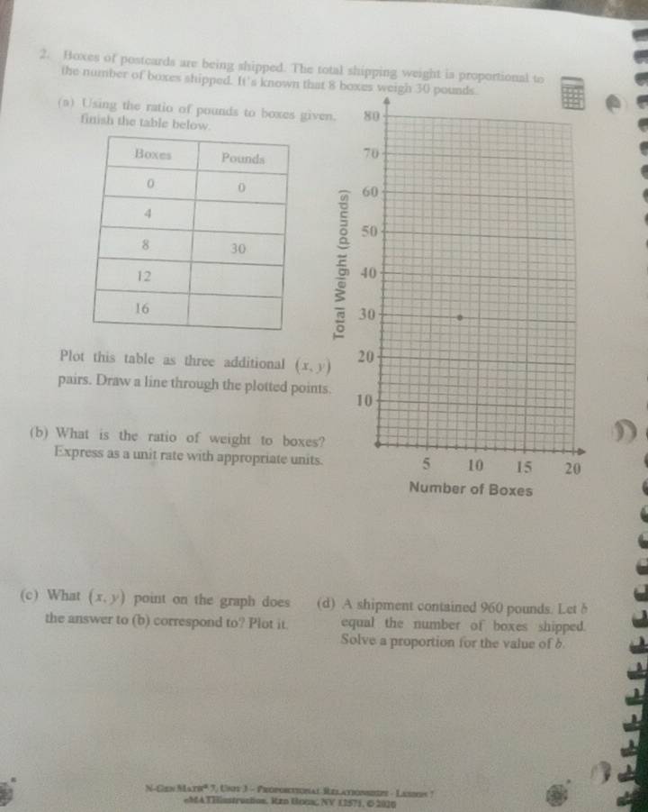 Hoxes of postcards are being shipped. The total shipping weight is proportional to 
the number of boxes shipped. It's known that 8 boxes weigh 30 pounds. 
(a) Using the ratio of pounds to boxes given. 
finish the table below. 

Plot this table as three additional (x,y)
pairs. Draw a line through the plotted points. 
(b) What is the ratio of weight to boxes? 
Express as a unit rate with appropriate units. 
(c) What (x,y) point on the graph does (d) A shipment contained 960 pounds. Let δ 
the answer to (b) correspond to? Plot it. equal the number of boxes shipped. 
Solve a proportion for the value of 6
N-Cen N are^4 3) Uny 3 - Proporcticnal Relationsitze - Lasers ? 
eMATHisstrustion. Rzn BoGa NV 12571, © 2010