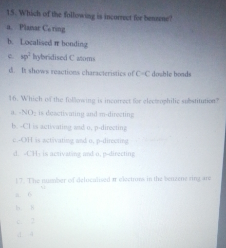 Which of the following is incorrect for benzene?
a. Planar C ring
b. Localisedπ bonding
c. sp^2 hybridised C atoms
d. It shows reactions characteristics of C=C double bonds
16. Which of the following is incorrect for electrophilic substitution?
a. -NO_2 is deactivating and m -directing
b. -Cl is activating and o, p -directing
c.-OH is activating and o, p -directing
d. CH_3 is activating and o, p-directing
17. The number of delocalised π electrons in the benzene ring are
a. 6
b. 8
c. 2
d 4