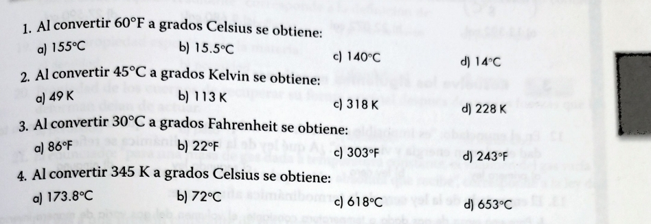 Al convertir 60°F a grados Celsius se obtiene:
a) 155°C b) 15.5°C
c) 140°C
d) 14°C
2. Al convertir 45°C a grados Kelvin se obtiene:
a) 49 K b) 113 K c) 318 K
d) 228 K
3. Al convertir 30°C a grados Fahrenheit se obtiene:
a) 86°F b) 22°F
c) 303°F
d) 243°F
4. Al convertir 345 K a grados Celsius se obtiene:
a) 173.8°C b) 72°C
c) 618°C d) 653°C