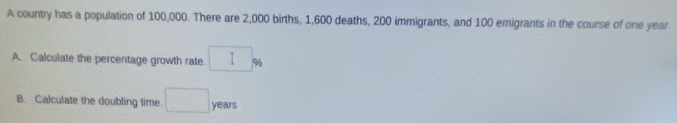 A country has a population of 100,000. There are 2,000 births, 1,600 deaths, 200 immigrants, and 100 emigrants in the course of one year. 
A. Calculate the percentage growth rate □ %
B. Calculate the doubling time □ years