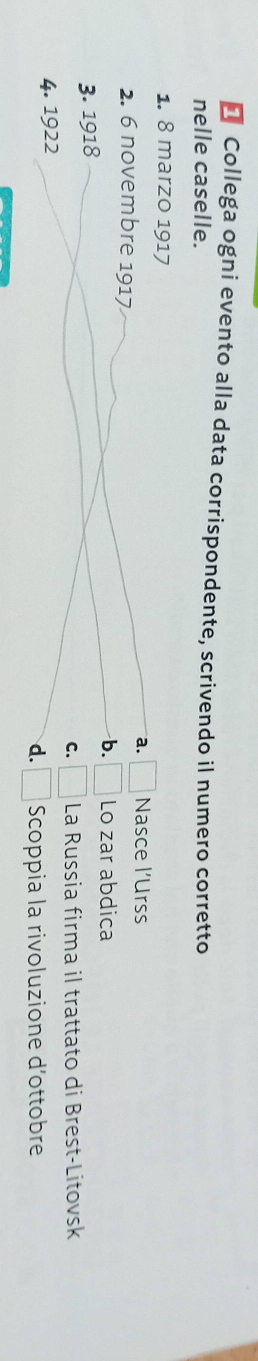 Collega ogni evento alla data corrispondente, scrivendo il numero corretto
nelle caselle.
1. 8 marzo 1917
a. □ Nasce l’Urss
2. 6 novembre 1917
b. □ Lo zar abdica
3. 1918
C. □ La Russia firma il trattato di Brest-Litovsk
4. 1922
d. □ Scoppia la rivoluzione d'ottobre