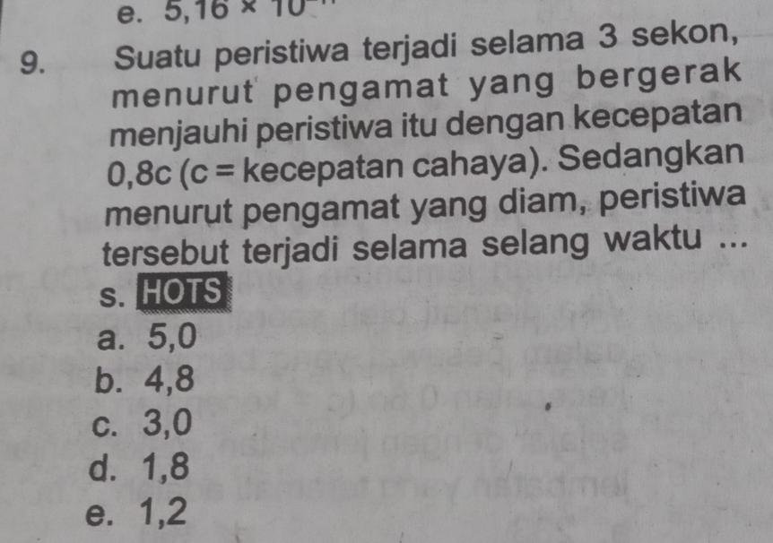 5,16* 10
9. Suatu peristiwa terjadi selama 3 sekon,
menurut pengamat yang bergerak
menjauhi peristiwa itu dengan kecepatan
0,8c(c= kecepatan cahaya). Sedangkan
menurut pengamat yang diam, peristiwa
tersebut terjadi selama selang waktu ...
s. HOTS
a⩽ 5,0
b. 4, 8
c. 3, 0
d. 1, 8
e. 1, 2