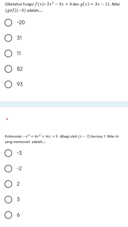 .Diketahui fungsi f(x)=2x^2-3x+4dang(x)=3x-11. Nilai
(gof)(-3) adalah....
-20
31
11
82
93
*
Polinomial -x^3+4x^2+mx+5 dibagi oleh (x-2) bersisa 7. Nilai m
yang memenuhi adalah....
-3
-2
2
3
6