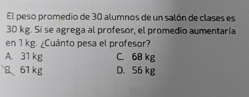 El peso promedio de 30 alumnos de un salón de clases es
30 kg. Si se agrega al profesor, el promedio aumentaría
en 1 kg. ¿Cuánto pesa el profesor?
A. 31 kg C. 68 kg
B、 61 kg D. 56 kg