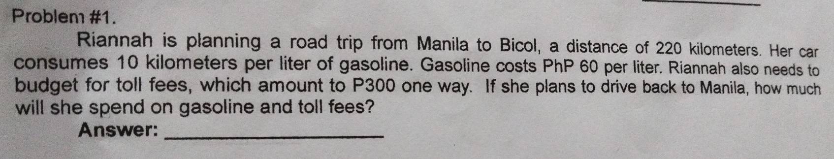 Problem #1. 
Riannah is planning a road trip from Manila to Bicol, a distance of 220 kilometers. Her car 
consumes 10 kilometers per liter of gasoline. Gasoline costs PhP 60 per liter. Riannah also needs to 
budget for toll fees, which amount to P300 one way. If she plans to drive back to Manila, how much 
will she spend on gasoline and toll fees? 
Answer:_