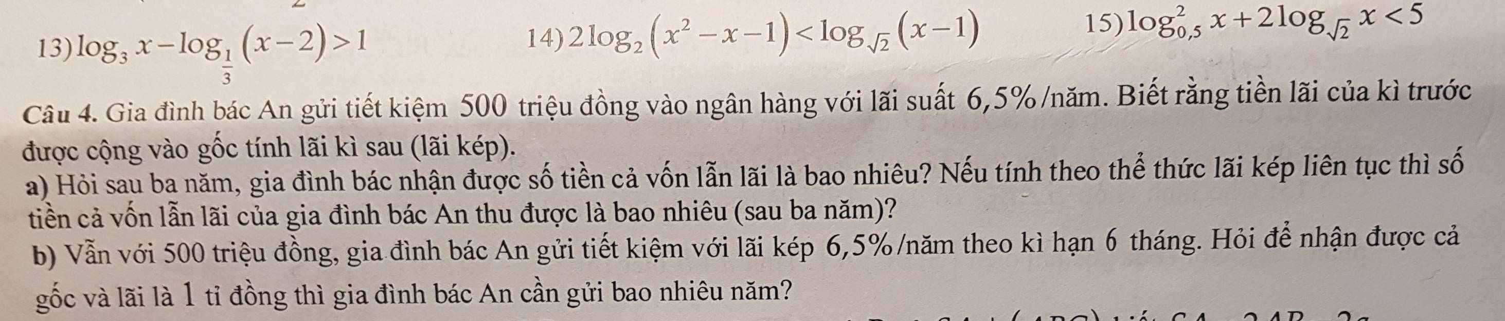 log _3x-log _ 1/3 (x-2)>1
14) 2log _2(x^2-x-1)
15) log _(0.5)^2x+2log _sqrt(2)x<5</tex> 
Câu 4. Gia đình bác An gửi tiết kiệm 500 triệu đồng vào ngân hàng với lãi suất 6,5% /năm. Biết rằng tiền lãi của kì trước
được cộng vào gốc tính lãi kì sau (lãi kép).
a) Hỏi sau ba năm, gia đình bác nhận được số tiền cả vốn lẫn lãi là bao nhiêu? Nếu tính theo thể thức lãi kép liên tục thì số
tiền cả vốn lẫn lãi của gia đình bác An thu được là bao nhiêu (sau ba năm)?
b) Vẫn với 500 triệu đồng, gia đình bác An gửi tiết kiệm với lãi kép 6,5% /năm theo kì hạn 6 tháng. Hỏi để nhận được cả
gốc và lãi là 1 tỉ đồng thì gia đình bác An cần gửi bao nhiêu năm?