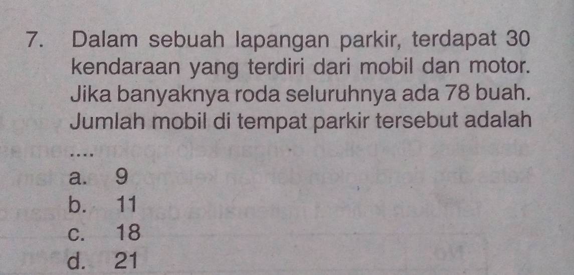 Dalam sebuah lapangan parkir, terdapat 30
kendaraan yang terdiri dari mobil dan motor.
Jika banyaknya roda seluruhnya ada 78 buah.
Jumlah mobil di tempat parkir tersebut adalah
_
.
a. 9
b. 11
c. 18
d. 21