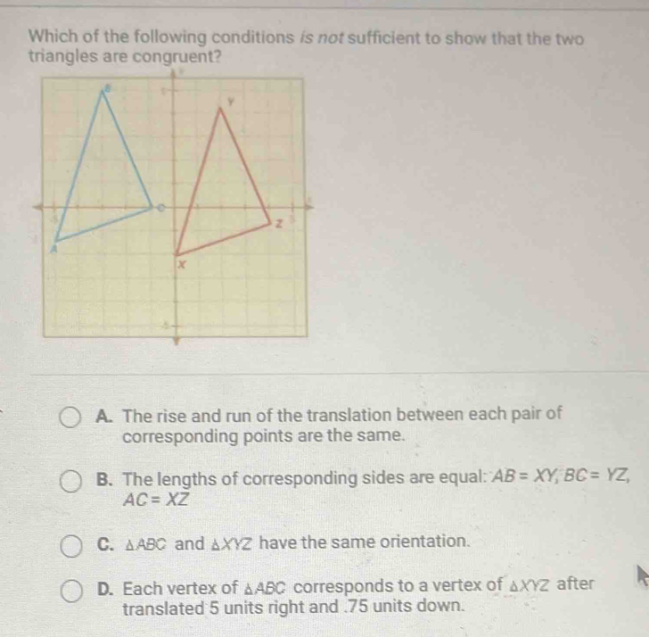 Which of the following conditions is not sufficient to show that the two
triangles are c
A. The rise and run of the translation between each pair of
corresponding points are the same.
B. The lengths of corresponding sides are equal: AB=XY, BC=YZ,
AC=XZ
C. △ ABC and △ XYZ have the same orientation.
D. Each vertex of △ ABC corresponds to a vertex of △ XYZ after
translated 5 units right and . 75 units down.